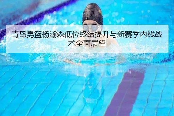 青岛男篮杨瀚森低位终结提升与新赛季内线战术全面展望