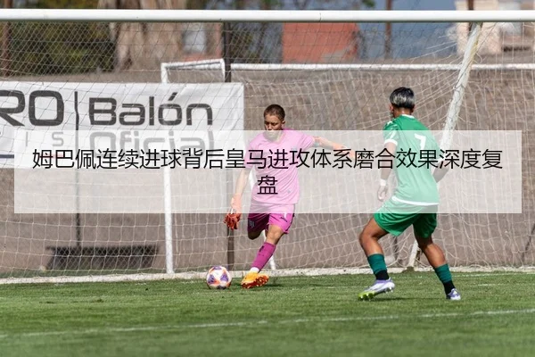 姆巴佩连续进球背后皇马进攻体系磨合效果深度复盘